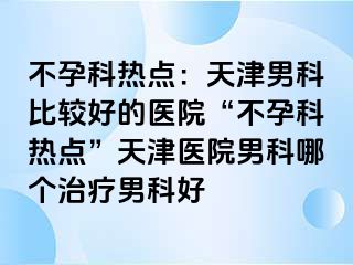 不孕科热点：天津男科比较好的医院“不孕科热点”天津医院男科哪个治疗男科好