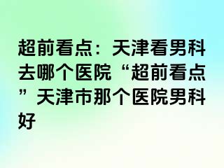 超前看点：天津看男科去哪个医院“超前看点”天津市那个医院男科好