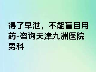 得了早泄，不能盲目用药-咨询天津九洲医院男科