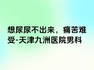 想尿尿不出来，痛苦难受-天津九洲医院男科