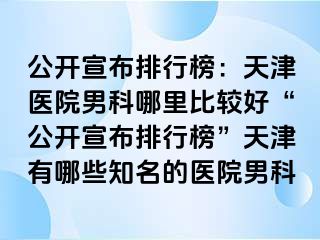 公开宣布排行榜：天津医院男科哪里比较好“公开宣布排行榜”天津有哪些知名的医院男科