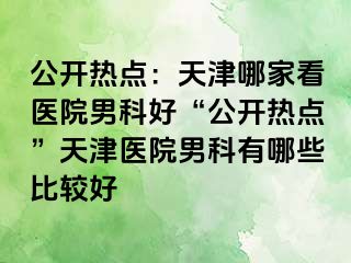 公开热点：天津哪家看医院男科好“公开热点”天津医院男科有哪些比较好