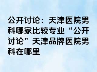 公开讨论：天津医院男科哪家比较专业“公开讨论”天津品牌医院男科在哪里