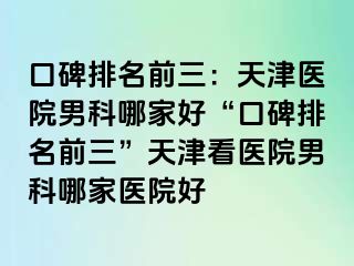 口碑排名前三：天津医院男科哪家好“口碑排名前三”天津看医院男科哪家医院好