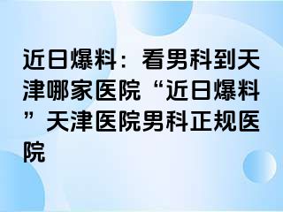 近日爆料：看男科到天津哪家医院“近日爆料”天津医院男科正规医院