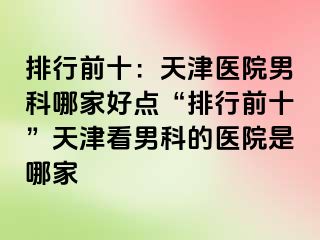 排行前十：天津医院男科哪家好点“排行前十”天津看男科的医院是哪家