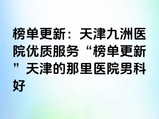 榜单更新：天津九洲医院优质服务“榜单更新”天津的那里医院男科好