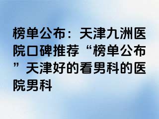 榜单公布：天津九洲医院口碑推荐“榜单公布”天津好的看男科的医院男科