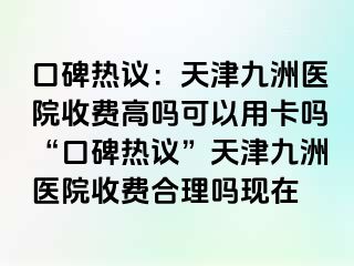 口碑热议：天津九洲医院收费高吗可以用卡吗“口碑热议”天津九洲医院收费合理吗现在