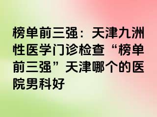 榜单前三强：天津九洲性医学门诊检查“榜单前三强”天津哪个的医院男科好