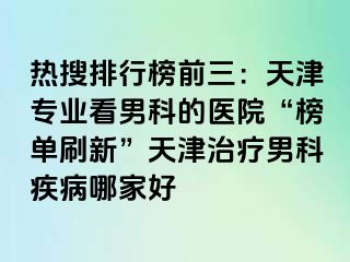 热搜排行榜前三：天津专业看男科的医院“榜单刷新”天津治疗男科疾病哪家好