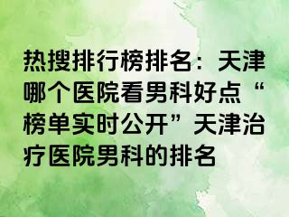 热搜排行榜排名：天津哪个医院看男科好点“榜单实时公开”天津治疗医院男科的排名