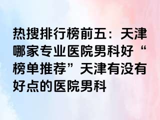 热搜排行榜前五：天津哪家专业医院男科好“榜单推荐”天津有没有好点的医院男科