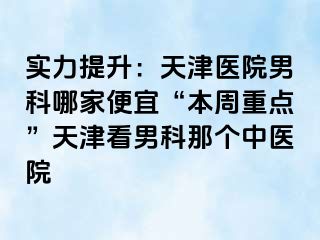 实力提升：天津医院男科哪家便宜“本周重点”天津看男科那个中医院