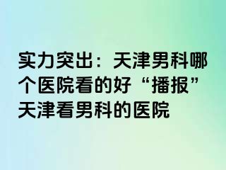 实力突出：天津男科哪个医院看的好“播报”天津看男科的医院