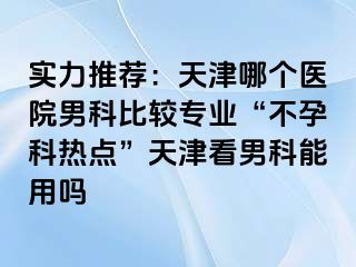 实力推荐：天津哪个医院男科比较专业“不孕科热点”天津看男科能用吗