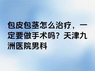 包皮包茎怎么治疗，一定要做手术吗？天津九洲医院男科