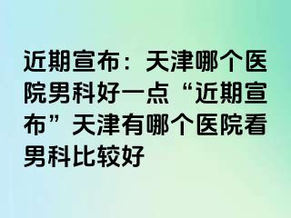 近期宣布：天津哪个医院男科好一点“近期宣布”天津有哪个医院看男科比较好