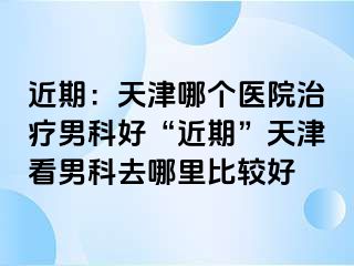 近期：天津哪个医院治疗男科好“近期”天津看男科去哪里比较好