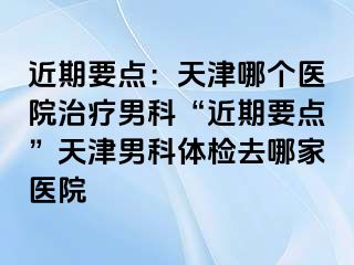 近期要点：天津哪个医院治疗男科“近期要点”天津男科体检去哪家医院