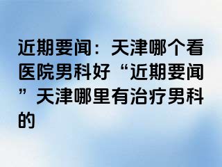 近期要闻：天津哪个看医院男科好“近期要闻”天津哪里有治疗男科的