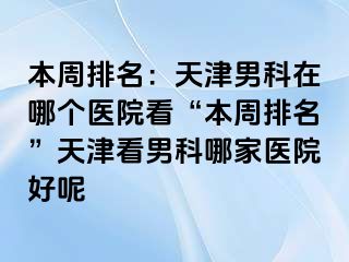 本周排名：天津男科在哪个医院看“本周排名”天津看男科哪家医院好呢