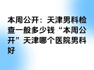 本周公开：天津男科检查一般多少钱“本周公开”天津哪个医院男科好