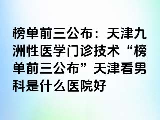 榜单前三公布：天津九洲性医学门诊技术“榜单前三公布”天津看男科是什么医院好