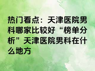 热门看点：天津医院男科哪家比较好“榜单分析”天津医院男科在什么地方