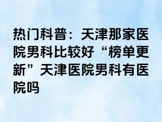 热门科普：天津那家医院男科比较好“榜单更新”天津医院男科有医院吗