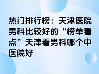 热门排行榜：天津医院男科比较好的“榜单看点”天津看男科哪个中医院好