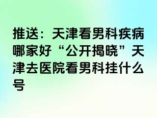 推送：天津看男科疾病哪家好“公开揭晓”天津去医院看男科挂什么号