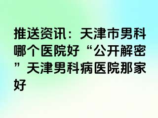 推送资讯：天津市男科哪个医院好“公开解密”天津男科病医院那家好