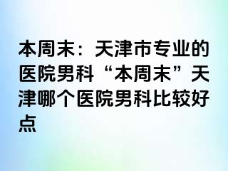 本周末：天津市专业的医院男科“本周末”天津哪个医院男科比较好点