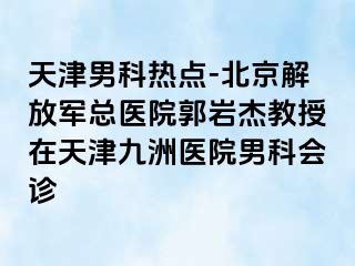 天津男科热点-北京解放军总医院郭岩杰教授在天津九洲医院男科会诊