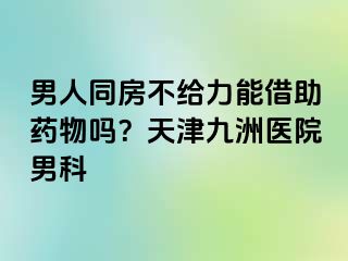 男人同房不给力能借助药物吗？天津九洲医院男科