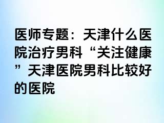 医师专题：天津什么医院治疗男科“关注健康”天津医院男科比较好的医院