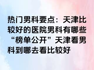 热门男科要点：天津比较好的医院男科有哪些“榜单公开”天津看男科到哪去看比较好