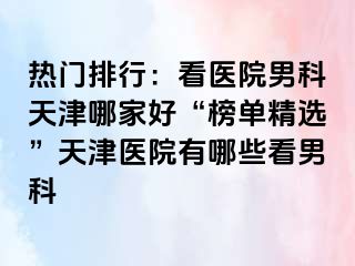 热门排行：看医院男科天津哪家好“榜单精选”天津医院有哪些看男科