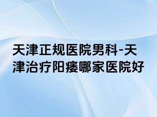 天津正规医院男科-天津治疗阳痿哪家医院好