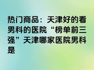 热门商品：天津好的看男科的医院“榜单前三强”天津哪家医院男科是