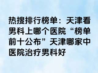 热搜排行榜单：天津看男科上哪个医院“榜单前十公布”天津哪家中医院治疗男科好