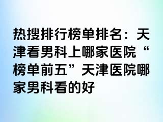 热搜排行榜单排名：天津看男科上哪家医院“榜单前五”天津医院哪家男科看的好