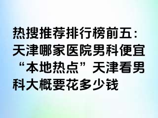 热搜推荐排行榜前五：天津哪家医院男科便宜“本地热点”天津看男科大概要花多少钱