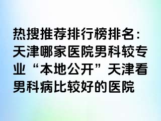 热搜推荐排行榜排名：天津哪家医院男科较专业“本地公开”天津看男科病比较好的医院