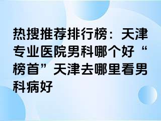 热搜推荐排行榜：天津专业医院男科哪个好“榜首”天津去哪里看男科病好