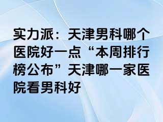 实力派：天津男科哪个医院好一点“本周排行榜公布”天津哪一家医院看男科好