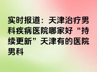 实时报道：天津治疗男科疾病医院哪家好“持续更新”天津有的医院男科