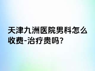 天津九洲医院男科怎么收费-治疗贵吗？