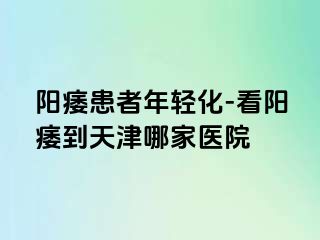 阳痿患者年轻化-看阳痿到天津哪家医院